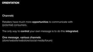 ORIENTATION



Channels

Retailers have much more opportunities to communicate with
(potential) consumers.

The only way to control your own message is to do this integrated.

One message, various channels
(store/website/webstore/social media/forum)
 