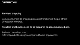 ORIENTATION



Pre-view shopping

Some consumers do shopping research from behind the pc, others
do research in stores.

Retailers and brands need to be prepared to accommodate both.

And even more important...
different products categories require different approaches.
 