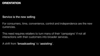 ORIENTATION



Service is the new selling

For consumers, time, convenience, control and independence are the new
currencies.

This need requires retailers to turn many of their 'campaigns' if not all
interactions with their customers into broader services.

A shift from 'broadcasting' to ‘assisting’.
 