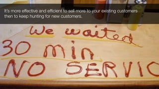 It’s more effective and efﬁcient to sell more to your existing customers
then to keep hunting for new customers.
 