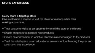 STORE EXPERIENCE



Every store a ﬂagship store
Give customers a reason to visit the store for reasons other than
making a purchase.

• Treat customer visits as an opportunity to tell the story of the brand
• Enable shoppers to discover new products
• Create an environment in which customers are encouraged to try products
• Treat the retail space as an educational environment, enhancing the pre- and
  post-purchase experience
 