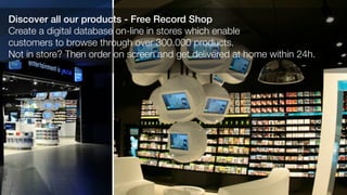 Discover all our products - Free Record Shop
Create a digital database on-line in stores which enable
customers to browse through over 300.000 products.
Not in store? Then order on screen and get delivered at home within 24h.
 