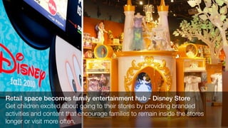 Retail space becomes family entertainment hub - Disney Store
Get children excited about going to their stores by providing branded
activities and content that encourage families to remain inside the stores
longer or visit more often.
 