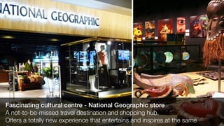Fascinating cultural centre - National Geographic store
A not-to-be-missed travel destination and shopping hub.
Offers a totally new experience that entertains and inspires at the same
 