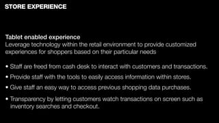 STORE EXPERIENCE



Tablet enabled experience
Leverage technology within the retail environment to provide customized
experiences for shoppers based on their particular needs

• Staff are freed from cash desk to interact with customers and transactions.
• Provide staff with the tools to easily access information within stores.
• Give staff an easy way to access previous shopping data purchases.
• Transparency by letting customers watch transactions on screen such as
  inventory searches and checkout.
 