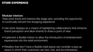 STORE EXPERIENCE



Modular interiors
Treat store fronts and interiors like stage sets, providing the opportunity
to continually reinvent the shopping experience

• Use store displays as a means of highlighting collaborations that enhance
  brand perception and allow brands to share a point of view.

• Implement a ﬂexible interior to allow the introduction of entertainment
  experiences into the retail environment.

• Retailers that don’t have a ﬂexible retail space can consider a pop-up
  space in which their customers can test, trial, and be entertained.
 
