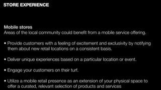 STORE EXPERIENCE



Mobile stores
Areas of the local community could beneﬁt from a mobile service offering.

• Provide customers with a feeling of excitement and exclusivity by notifying
  them about new retail locations on a consistent basis.

• Deliver unique experiences based on a particular location or event.

• Engage your customers on their turf.

• Utilize a mobile retail presence as an extension of your physical space to
  offer a curated, relevant selection of products and services
 