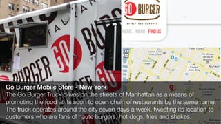 Go Burger Mobile Store - New York
The Go Burger Truck drives on the streets of Manhattan as a means of
promoting the food at its soon to open chain of restaurants by the same name.
The truck operates around the city seven days a week, tweeting its location to
customers who are fans of haute burgers, hot dogs, fries and shakes.
 