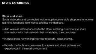 STORE EXPERIENCE



Show and share
Social networks and connected instore appliances enable shoppers to receive
real-time feedback from friends and like-minded fans.

• Add wireless internet access to the store, enabling customers to share
  information with their network that is validating their purchase.

• Include social networking into your retail site, allow sharing.

• Provide the tools for consumers to capture and share pictures and
  experiences in the retail environment.
 