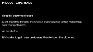 PRODUCT EXPERIENCE



Keeping customers close

Most important thing for the future is building a long lasting relationship
with your customers.

As said before...

It’s harder to gain new customers then to keep the old ones.
 
