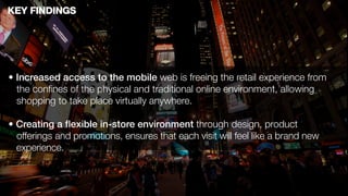 KEY FINDINGS




• Increased access to the mobile web is freeing the retail experience from
  the conﬁnes of the physical and traditional online environment, allowing
  shopping to take place virtually anywhere.

• Creating a ﬂexible in-store environment through design, product
  offerings and promotions, ensures that each visit will feel like a brand new
  experience.
 