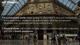 KEY FINDINGS




• In a connected world where access to information is ﬂuid and transparency
  is the expectation, retailers must actively take part in the conversation,
  otherwise their customers will do so without them.

• Physical stores still provide the best means to communicate with customers
  and offer a brand experience.
 