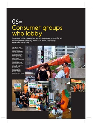 06#
Consumer groups
who lobby
Consumer collectives with a social conscience are on the up,
wielding their spending power like votes they lobby
retailers for change.

The Carrot mob
campaign is a global
community who
rewards businesses
with their custom in
exchange for social
and sustainable
actions Instead of
boycotting or
threatening business
it uses positive
reinforcement “the
carrot technique” to
encourage companies
to change. “The
Carrotmob
philosophy has
extended across
America and the
world" New York Times
 