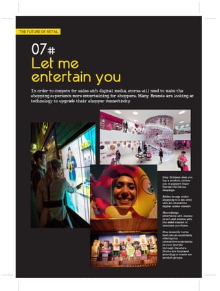 THE FUTURE OF RETAIL




      07#
      Let me
      entertain you
     In order to compete for sales with digital media, stores will need to make the
     shopping experience more entertaining for shoppers. Many Brands are looking at
     technology to upgrade their shopper connectivity   .




                                                                    Sony Ericsson when you
                                                                    buy a product, invites
                                                                    you to support their
                                                                    Spread the Smiles
                                                                    campaign.

                                                                    Adidas brings window
                                                                    shopping to a new level
                                                                    with an interactive
                                                                    digital window concept.

                                                                    Neurodesign
                                                                    entertains with lessons
                                                                    in art and science, with
                                                                    the added element of
                                                                    imminent purchase.

                                                                    Stew leonards turns
                                                                    food into an experience,
                                                                    offering fun
                                                                    interactive experiences
                                                                    on your journey
                                                                    through the store.
                                                                    Stocks are displayed
                                                                    according to events not
                                                                    product groups.
 