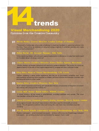 14
Visual Merchandising 2020
                                  trends
Opinions from the Creative Community


 01   Sarah Bailey, Course Director, London College of Fashion
      “The growth of online sales will provide a challenge to visual merchandisers in capturing customers into
      the store. There will be an emphasis on using technology creatively to entertain, educate and create
      new product presentation.”


 02   Helen Burke, UK Account Manager, ABC Italia
      “I think discerning retailers will continue to seek a creative point of difference, to make their brand stand
      out. Excellent design will always stand out”.


 03    Claire Davies Creative Director, Fabra Davies Agency, Barcelona
      “Window displays will flexible, interactive and reactive to audience attention. The success of a store will
      depend heavily on the skills of the creative department to engage and draw customers inside.”


 04   Glen Foley, Head of Visual Merchandising, T.M. Lewin
      “Fashion shopping is about tactile experience and the fun of purchasing something new. Visual
      merchandising will become more important as retailers will have to excite and entertain customers who
      are being distracted by other media.”

 05   Denise Foley, Creative Director, New York
      “As an indirect response to technology and globalization the eco consciousness of the green movement
      will continue; with a focus on the creative arts.”


 06   Lorna Hall, Senior Retail Editor, WGSN, London
      “A stores currency will be rooted in entertainment, providing spectacle and wonder. The visual
      merchandiser will be at the heart of that.”


 07   Laura O´Connor Company window display manager, Harvey Nichols, London
      A resurgence towards “old school” style windows which show case the individuality of certain
      brands. This will appeal to customers who want to buy this, over more mass marketed corporate
      branding”

 08   Prof. Ronald Knoth, Laboratory Institute Merchandising, New York, USA
      “Realistic mannequins – some robotized mannequins – windows will incorporate filmed images instead of
      mannequins – eco sensitive product and merchandise that appears “hand- made.”
 