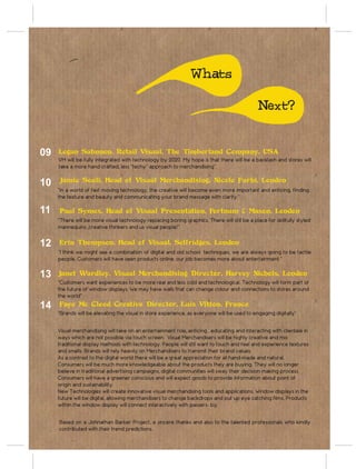 Whats

                                                                                              Next?


09   Logan Sahnnon, Retail Visual, The Timberland Company, USA
     VM will be fully integrated with technology by 2020. My hope is that there will be a backlash and stores will
     take a more hand crafted, less “techy” approach to merchandising”.


10   Jamie Souli, Head of Visual Merchandising, Nicole Farhi, London
     “In a world of fast moving technology, the creative will become even more important and enticing, finding
     the texture and beauty and communicating your brand message with clarity.”

11   Paul Symes, Head of Visual Presentation, Fortnum & Mason, London
     “There will be more visual technology replacing boring graphics. There will still be a place for skillfully styled
     mannequins ,creative thinkers and us visual people!”


12   Erin Thompson, Head of Visual, Selfridges, London
     “I think we might see a combination of digital and old school techniques, we are always going to be tactile
     people. Customers will have seen products online, our job becomes more about entertainment.”

13   Janet Wardley, Visual Merchandising Director, Harvey Nichols, London
     “Customers want experiences to be more real and less cold and technological. Technology will form part of
     the future of window displays. We may have walls that can change colour and connections to stores around
     the world”
14   Faye Mc Cleod Creative Director, Luis Vitton, France
     “Brands will be elevating the visual in store experience, as everyone will be used to engaging digitally”


     Visual merchandising will take on an entertainment role, enticing , educating and interacting with clientele in
     ways which are not possible via touch screen. Visual Merchandisers will be highly creative and mix
     traditional display methods with technology. People will still want to touch and feel and experience textures
     and smells. Brands will rely heavily on Merchandisers to transmit their brand values.
     As a contrast to the digital world there will be a great appreciation for all hand-made and natural.
     Consumers will be much more knowledgeable about the products they are buying. They will no longer
     believe in traditional advertising campaigns, digital communities will sway their decision making process.
     Consumers will have a greener conscious and will expect goods to provide information about point of
     origin and sustainability.
     New Technologies will create innovative visual merchandising tools and applications. Window displays in the
     future will be digital, allowing merchandisers to change backdrops and put up eye catching films. Products
     within the window display will connect interactively with passers- by.


     Based on a Johnathan Barker Project, a sincere thanks and also to the talented professionals who kindly
     contributed with their trend predictions.
 