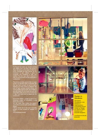 For the past six months we´ve been working
with children from The Olive Tree School in
Sitges, Barcelona on the design of their new
school. Alongside the head teacher we ran
workshops to give children a sense of
ownership and confidence in their new
building. The kids were able to brainstorm
their own environments and also participate in
creating them.

The process provides opportunities for pupils
to learn and develop highly transferable skills
that help them succeed, not just in creative
thinking, but in other aspects of daily life. Skills
such as team working, problem-solving and
communication improve their self-confidence
and self-esteem. As one 8-year-old pupil said:
‘I’ll be feeling very proud of my involvement.
It´s like: “Wow, look what I’ve helped with, this
school rocks.”                                         Design in
We ran the children´s project as part of our           Education
conversion project of converting a small               The Sorell
factory into a school.                                 Foundation, runs
We ran messy days inviting the parent’s                similar &
community to come in paint up their children’s         complimentary
designs.                                               programmes called
“Without doubt one of the most rewarding               Joined up Design
projects I’ve ever worked on,” designer Vic            for Schools where
Sneir.                                                 children work
www.olivetreeschool.net                                alonside designers.

                                                       www.thesorrellfound
                                                       ation.com
 