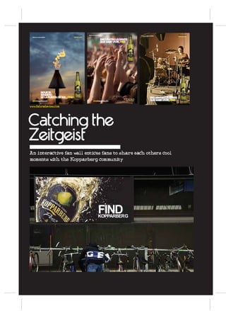 Premium         disfruta con responsabilidad
                                                                                                                           disfruta con responsabilidad              Premium
                                                                                                                                                                     SWEDISH CIDER
 disfruta con responsabilidad                   SWEDISH CIDER

                                                                                        ENCUENTRA LA GENTE
                                                                                        QUE SABE VIVIR, FIND




                                                                                                                                    sidraskopparberg.com




                   SIGUE EL
                   SENDERO
                   DE LA PUESTA DE SOL , FIND                                                                                                 ENCUENTRA LA GENTE
                                                                                                           Premium
 sidraskopparberg.com                                                    sidraskopparberg.com              SWEDISH CIDER                      QUE SABE VIVIR, FIND

www.fabradavies.com




Catching the
Zeitgeist
An interactive fan wall entices fans to share each others cool
moments with the Kopparberg community




                                                                                    FIND
                                                                                    KOPPARBERG
 