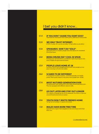 I bet you didn’t know...

01#     IF YOU DON T SHARE YOU DONT EXIST
        Youth look for reassurance from online peers, addicted to social media.


02#     WE ONLY TRUST INTERNET.
        El 90% of under 30´s use the net daily, 70% go online to ask advice.


03#     SPANIARDS DON T DO “SOLO”
        Spaniards drink to socialise, people who drink alone are considered
        friend free losers


04#     BEING DRUNK ISN T COOL IN SPAIN
        Knowing your alchohol limit is considered a right of passage to man
        hood. People who get drunk are losers



05#     PEOPLE LEAVE HOME AT 28
        Economic factors and indulging parent mean most people are too
        poor or too lazy to fly the nest earlier.



06#     SCARED TO BE DIFFERENT
        In comparison to other countries , sartorial originality isn’t highly
        prized. Uban youth culture is very tame most people look similar.



07#     MOST NUTURED GENERATION EVER
        This generation have recieved the most child centred education ever .
        They are equipped with different values & skills.


08#     GO OUT LATER AND STAY OUT LONGER
        The majority of people go out at the weekends. The norm is to go out
        around 10 and come home at sunset.



09#     YOUTH DON T INVITE FRIENDS HOME
        You go out to socialise, in squares or terraces.


10#     MALES HAVE MORE FREE TIME
        Spanish mums expect their daughters to do more house work than
        their sons.




                                                           www.fabradavies.com
 