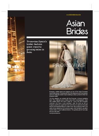 www.fabradavies.com




                                                                                Asian
                                                                                Brides
Pronovias Spain’s
bridal fashion
giant reports
growing sales in
Asia.




                                                                   W W W. P RO N OV I A S. E S
                                            CO N C I E RTA U N A C I TA E N N U E S T R A W E B O L L A M A N D O A L              9 0 0 1 0 0 0 75
                                          C ATÁ LO G O CO L ECC I O N E S       2 0 1 1 D I S P O N I B L E E N TO DA S N U E S T R A S T I E N DA S




                    Emerging middle classes are snapping up top of the range “European
                    style bridal dresses. Choosing both the most expensive and most popular
                    gowns to celebrate western style weddings as status symbol for their new
                    acquired wealth.
                    “For this collection we worked with the Pronovias in-house marketing
                    team. The challenge was to create a style which would appeal to Asia’s
                    new middle classes who have a taste for luxury and also European
                    customers who have a more restrained style. We came up with an
                    imaginary penthouse apartment and went all out on gold and chocolate
                    textures and bespoke fittings to create a new ultra-sumptuous feel. It was
                    quite a brave departure from previous years, which tended to use either
                    neutral white or more traditional interiors. The gamble paid off and sales
                    are up on last year!”
                    www.pronovias.com
 