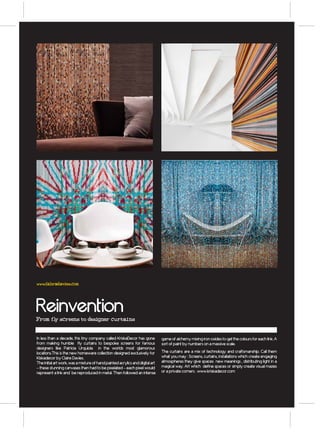 www.fabradavies.com




Reinvention
From fly screens to designer curtains


In less than a decade, this tiny company called KriskaDecor has gone           game of alchemy mixing iron oxides to get the colours for each link. A
from making humble fly curtains to bespoke screens for famous                  sort of paint by numbers on a massive scale.
designers like Patricia Urquiola in the worlds most glamorous
locations.This is the new homeware collection designed exclusively for         The curtains are a mix of technology and craftsmanship. Call them
Kiskadecor by Claire Davies.                                                   what you may : Screens, curtains, installations which create engaging
The initial art work, was a mixture of hand painted acrylics and digital art   atmospheres they give spaces new meanings , distributing light in a
– these stunning canvases then had to be pixelated – each pixel would          magical way. Art which define spaces or simply create visual mazes
represent a link and be reproduced in metal. Then followed an intense          or a private corners . www.kriskadecor.com
 