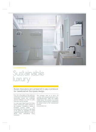 www.fabradavies.com




Sustainable
luxury
Asian consumers are prepared to pay a premium
for handcrafted European design.

Pom d’or is the dandy of the bathroom          The company went on to sell in 72
world, known in the sector for its beautiful   countries, with a growing demand in Asia ,
handcrafted finishes and sustainably           especiallyamoungst India’s new wealthy
sourced materials. In so much as quality       middle classes .The company has recently
these guys are the real deal.                  acquired by the Roca group , positioned as
For many years Claire Davies from Fabra        the deluxe brand in the manufacturers
Davies oversaw the creative direction of       portfolio.
the company. Foreseeing a decline in           www.pomdor.com
European housing market                she
encouraged the company to get ahead
of the game by upgrading its brand
image and product collections in order to
attract more international luxury
consumers.
 