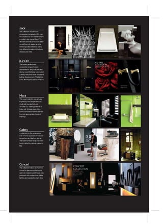 Jack
This colllection of bathroom
accessories is targeted at 30+ men.
We created our own bathtime hero
a modern day James Bond . To
allow the chrome products to shine
we set them off against an ultra
minimal spa like ambience, Using
only different shades and textures
of black and white.




K-2 Oro                                                                             K-2 ORO
This rather gentlle manly                                                           COLLECTION
accessories range ahs been                                                          SOPHISTICATED
                                                                                    DESIGN BY ANTONIO BLANCH




re-invented in sexy mat gold and
ebony wood finishings. We created
a darkly seductive cedar wood and
leather dressing room. The lighting
is low, allowing the gold to shine out.

                                                                                                               DISEÑO RACIONAL ACABADO EN ORO MATE Y
                                                                                                               MADERA. DISCRETO Y MUY SOFISTICADO.

                                                                                                               SLEEK RATIONAL DESIGN FINISHED IN MATT
                                                                                                               GOLD AND WOOD. UNDERSTATED AND VERY
                                                                                                               SOPHISTICATED.




                                                                                    60                                                                                                           61




Micra
This sweet collection was actually
inspired by the Cinquecento car;
small, well rounded fun and
versatile. Our setting pretends to
follow suit. Vintage green shiny
formica and black rubber seemed
the most appropriate choice of
finishings




Gallery
A collection for the renaissance
man who has a passion for classical
proportions architecture and art.
This bold furniture range has been
hand crafted by cabinet makers in
Italy.




                                                                                                                                                        Negro y E bano
Concert
                                                CONCERT
This colllection follows on from the
concert in glamourous balck and
                                                COLLECTION
gold. We created a penthouse style
                                                SENSUAL
partment with modern lines, subtle              LUXURY
                                                    DESI G N B Y B RUNA RAPISARDA




lighting and a seductive night vibe.


                                                                                                                                                               G ALLERY

                                                                                                                                                               MUEBLE PAR ED 100 (IZQUIERDA )
                                                                                                                                                               NE GR O S ATINADO / PL ATA
                                                                                                                                                               WALL B ASIN CA BINET 100 (LEFT)
                                                                                                                                                               S ATIN B LACK / SI LVER
                                                                                                                                                               55.57.08.276


                                                                                                                                                               LAVAMANOS R ONDÓ
                                                                                                                                                               VELVET NE GR O
                                                                                                                                                               WASHB ASIN RONDÓ
                                                                                                                                                               B LACK VELVET
                                                                                                                                                               51.55.48.318


                                                                                                                                                               ESPEJO 70 X 70
                                                                                                                                                               PL ATA
                                                                                                                                                               MIRROR 70 X 70
                                                                                                                                                               SI LVER
                                                                                                                                                               55.80.04.279


                                                                                                                                                               ESPEJO 200 X 70
                                                                                                                                                               PL ATA
                                                                                                                                                               MIRROR 200 X 70
                                                                                                                                                               SI LVER
                                                                                                                                                               55.80.05.279




                                          76   66                                                                                                                                                89
 