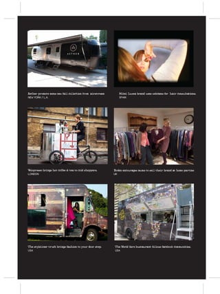 FUTURE RETAIL CONCEPTS




Aether promote mens new fall collection from airstream      Mikel Luzea brand uses webcams for hair consultations.
NEW YORK / L.A.                                             SPAIN

  velopresso-pedal-powered-bike-coffe-shop




Velopresso brings hot coffee & tea to cold shoppers.     Boden encourages mums to sell their brand at home parties
LONDON                                                   UK




                                                                   Bustaurant




The styleliner truck brings fashion to your door step.   The World fare bustaurant follows facebook communities.
USA                                                      USA
 