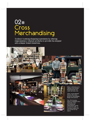 02#
Cross
Merchandising
Is about curating shopping experiences by offering
complimentary lifestyle products to provide the shopper
with a deeper brand connection.




                                                          Sfaar in Estonia pulls
                                                          together food, clothes,
                                                          accessories and wine
                                                          under one funky roof.

                                                          J.Crew mixes seasonal
                                                          fashion with really
                                                          great art, photography,
                                                          design books and bar

                                                          The US A Southen
                                                          Season is designed like a
                                                          racetrack, cross-
                                                          merchandising
                                                          complimentary goods
                                                          around the track , so
                                                          customers always find
                                                          core product at the
                                                          centre.
 