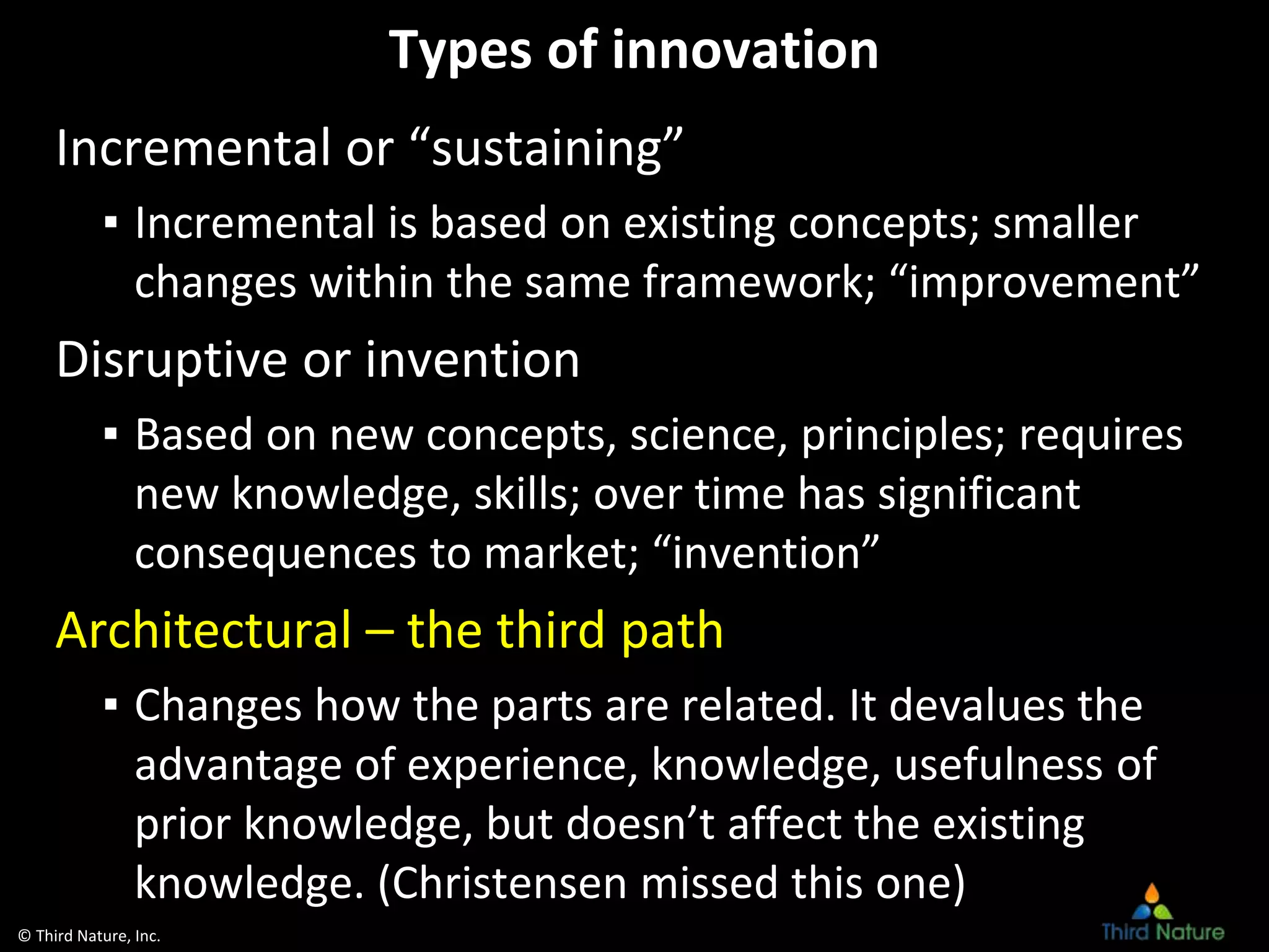© Third Nature, Inc.
Types of innovation
Incremental or “sustaining”
▪ Incremental is based on existing concepts; smaller
changes within the same framework; “improvement”
Disruptive or invention
▪ Based on new concepts, science, principles; requires
new knowledge, skills; over time has significant
consequences to market; “invention”
Architectural – the third path
▪ Changes how the parts are related. It devalues the
advantage of experience, knowledge, usefulness of
prior knowledge, but doesn’t affect the existing
knowledge. (Christensen missed this one)
 