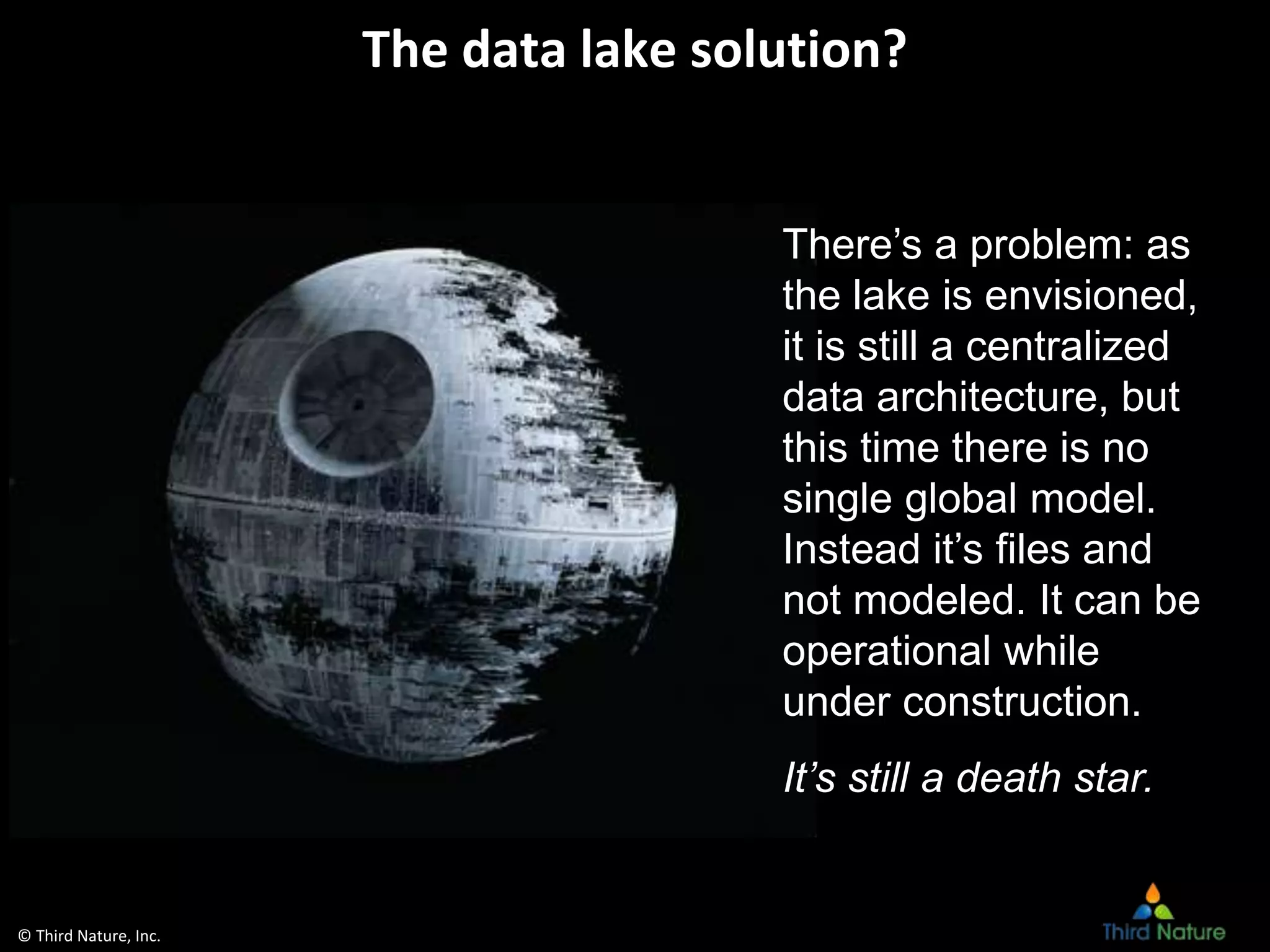 © Third Nature, Inc.
The data lake solution?
There’s a problem: as
the lake is envisioned,
it is still a centralized
data architecture, but
this time there is no
single global model.
Instead it’s files and
not modeled. It can be
operational while
under construction.
It’s still a death star.
 