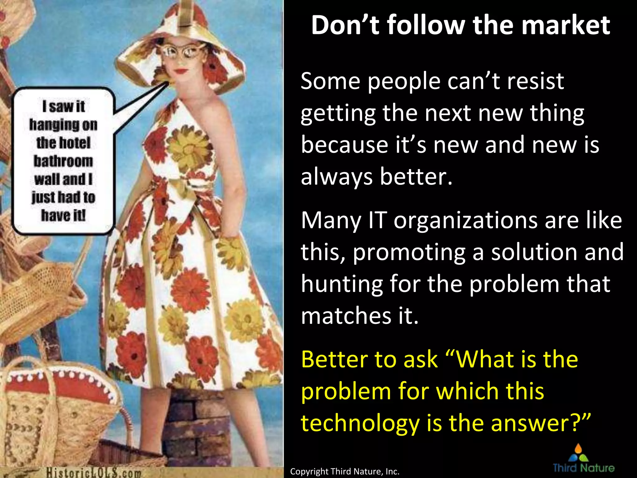 © Third Nature, Inc.
Don’t follow the market
Some people can’t resist
getting the next new thing
because it’s new and new is
always better.
Many IT organizations are like
this, promoting a solution and
hunting for the problem that
matches it.
Better to ask “What is the
problem for which this
technology is the answer?”
Copyright Third Nature, Inc.
 
