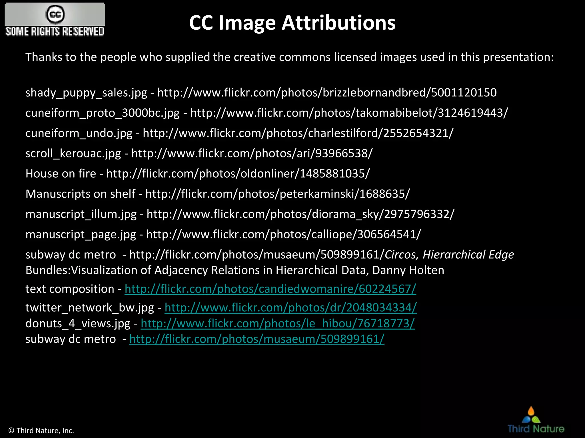 © Third Nature, Inc.
CC Image Attributions
Thanks to the people who supplied the creative commons licensed images used in this presentation:
shady_puppy_sales.jpg - http://www.flickr.com/photos/brizzlebornandbred/5001120150
cuneiform_proto_3000bc.jpg - http://www.flickr.com/photos/takomabibelot/3124619443/
cuneiform_undo.jpg - http://www.flickr.com/photos/charlestilford/2552654321/
scroll_kerouac.jpg - http://www.flickr.com/photos/ari/93966538/
House on fire - http://flickr.com/photos/oldonliner/1485881035/
Manuscripts on shelf - http://flickr.com/photos/peterkaminski/1688635/
manuscript_illum.jpg - http://www.flickr.com/photos/diorama_sky/2975796332/
manuscript_page.jpg - http://www.flickr.com/photos/calliope/306564541/
subway dc metro - http://flickr.com/photos/musaeum/509899161/Circos, Hierarchical Edge
Bundles:Visualization of Adjacency Relations in Hierarchical Data, Danny Holten
text composition - http://flickr.com/photos/candiedwomanire/60224567/
twitter_network_bw.jpg - http://www.flickr.com/photos/dr/2048034334/
donuts_4_views.jpg - http://www.flickr.com/photos/le_hibou/76718773/
subway dc metro - http://flickr.com/photos/musaeum/509899161/
 