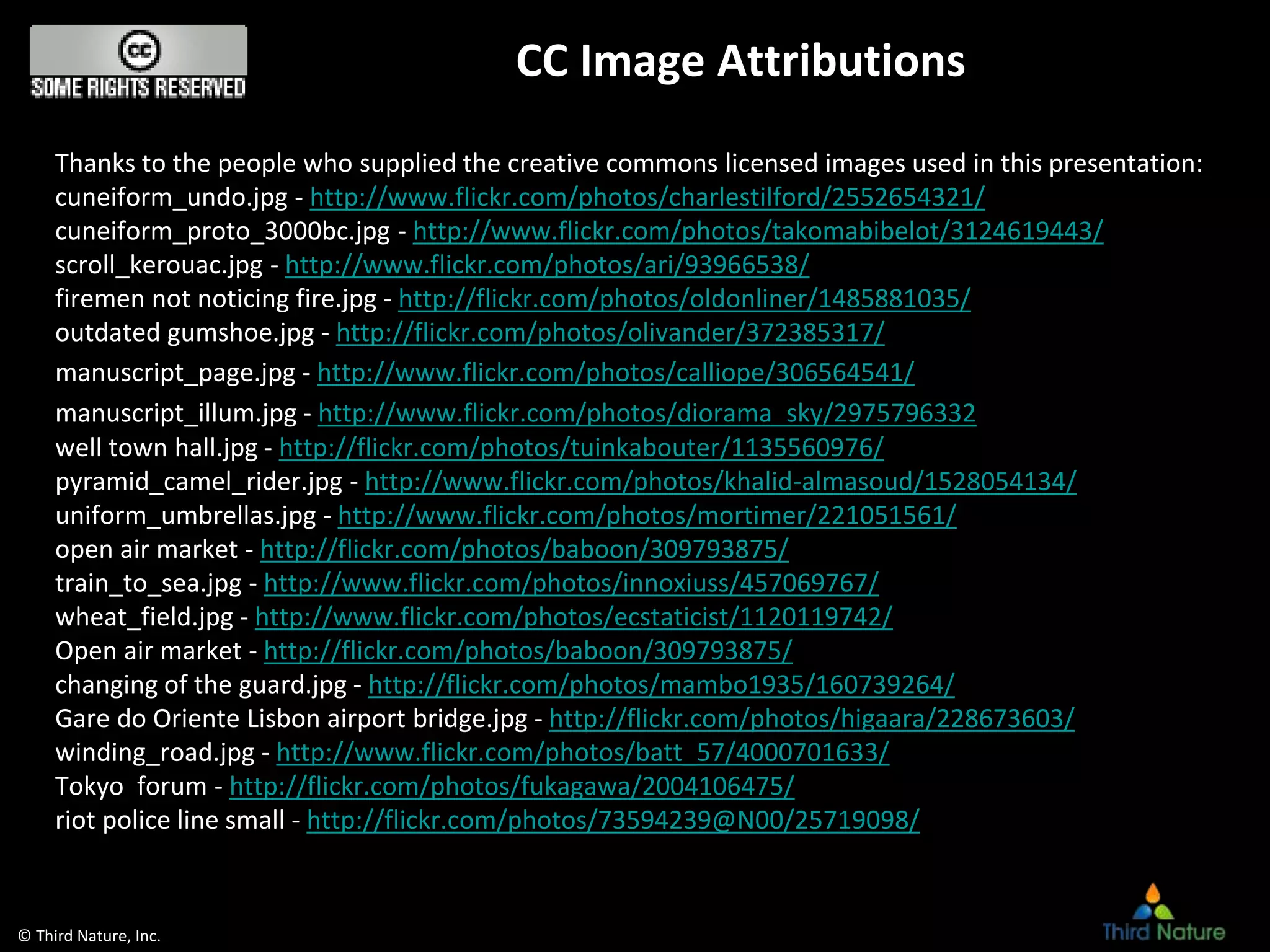 © Third Nature, Inc.
CC Image Attributions
Thanks to the people who supplied the creative commons licensed images used in this presentation:
cuneiform_undo.jpg - http://www.flickr.com/photos/charlestilford/2552654321/
cuneiform_proto_3000bc.jpg - http://www.flickr.com/photos/takomabibelot/3124619443/
scroll_kerouac.jpg - http://www.flickr.com/photos/ari/93966538/
firemen not noticing fire.jpg - http://flickr.com/photos/oldonliner/1485881035/
outdated gumshoe.jpg - http://flickr.com/photos/olivander/372385317/
manuscript_page.jpg - http://www.flickr.com/photos/calliope/306564541/
manuscript_illum.jpg - http://www.flickr.com/photos/diorama_sky/2975796332
well town hall.jpg - http://flickr.com/photos/tuinkabouter/1135560976/
pyramid_camel_rider.jpg - http://www.flickr.com/photos/khalid-almasoud/1528054134/
uniform_umbrellas.jpg - http://www.flickr.com/photos/mortimer/221051561/
open air market - http://flickr.com/photos/baboon/309793875/
train_to_sea.jpg - http://www.flickr.com/photos/innoxiuss/457069767/
wheat_field.jpg - http://www.flickr.com/photos/ecstaticist/1120119742/
Open air market - http://flickr.com/photos/baboon/309793875/
changing of the guard.jpg - http://flickr.com/photos/mambo1935/160739264/
Gare do Oriente Lisbon airport bridge.jpg - http://flickr.com/photos/higaara/228673603/
winding_road.jpg - http://www.flickr.com/photos/batt_57/4000701633/
Tokyo forum - http://flickr.com/photos/fukagawa/2004106475/
riot police line small - http://flickr.com/photos/73594239@N00/25719098/
 