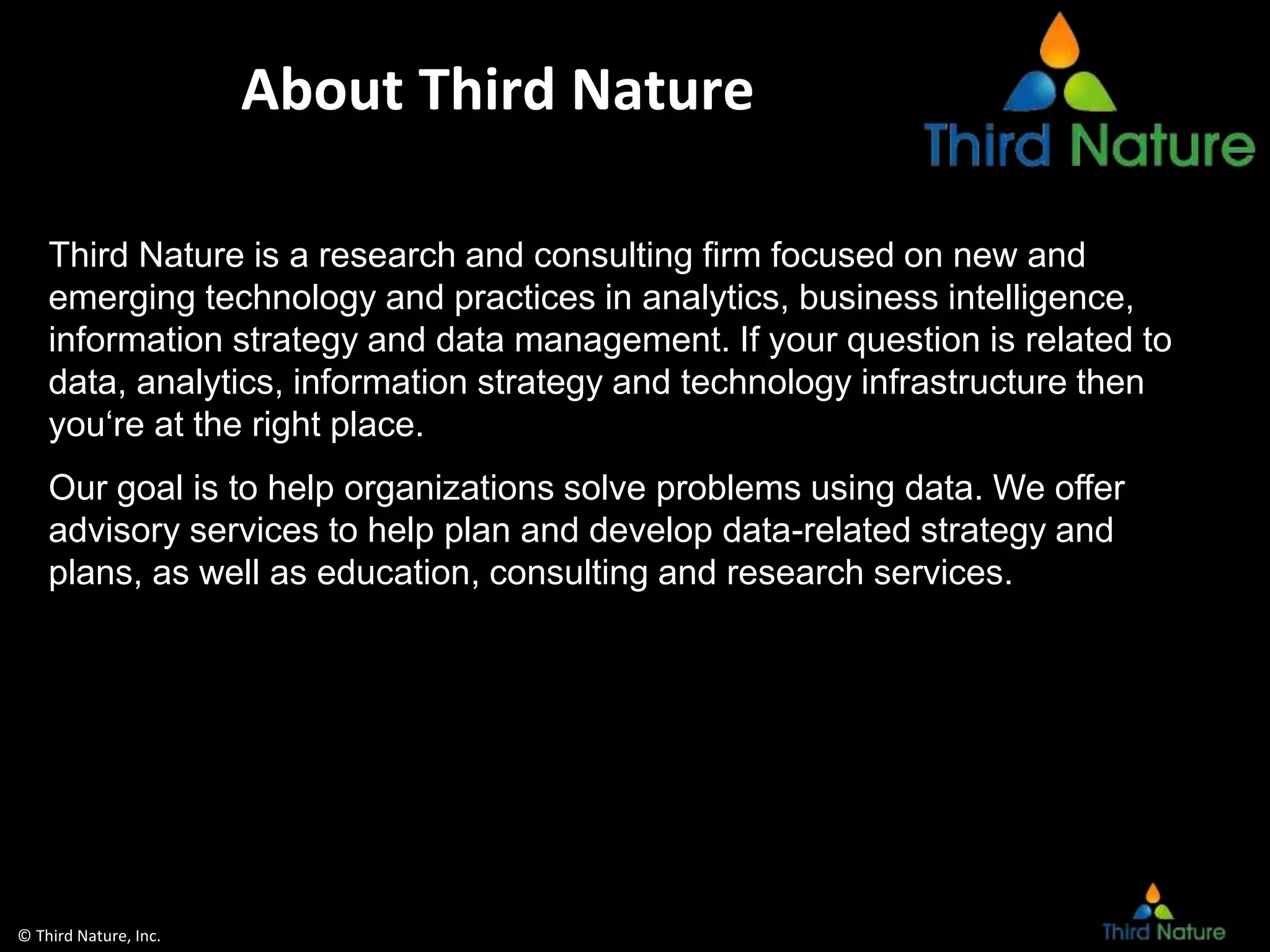 © Third Nature, Inc.
About Third Nature
Third Nature is a research and consulting firm focused on new and
emerging technology and practices in analytics, business intelligence,
information strategy and data management. If your question is related to
data, analytics, information strategy and technology infrastructure then
you‘re at the right place.
Our goal is to help organizations solve problems using data. We offer
advisory services to help plan and develop data-related strategy and
plans, as well as education, consulting and research services.
 