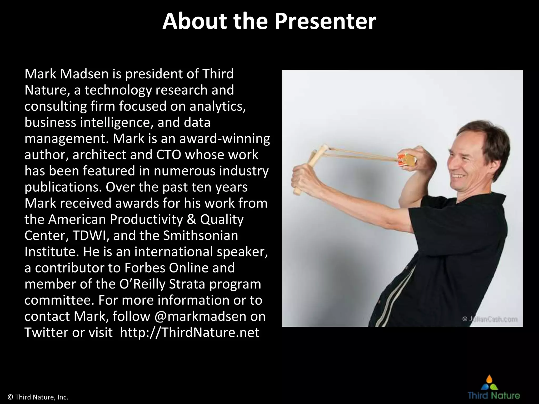 © Third Nature, Inc.
About the Presenter
Mark Madsen is president of Third
Nature, a technology research and
consulting firm focused on analytics,
business intelligence, and data
management. Mark is an award-winning
author, architect and CTO whose work
has been featured in numerous industry
publications. Over the past ten years
Mark received awards for his work from
the American Productivity & Quality
Center, TDWI, and the Smithsonian
Institute. He is an international speaker,
a contributor to Forbes Online and
member of the O’Reilly Strata program
committee. For more information or to
contact Mark, follow @markmadsen on
Twitter or visit http://ThirdNature.net
 