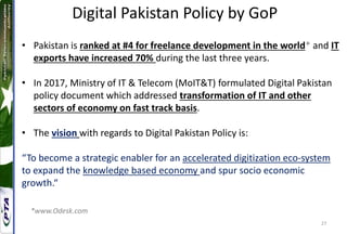 27
Digital Pakistan Policy by GoP
• Pakistan is ranked at #4 for freelance development in the world* and IT
exports have increased 70% during the last three years.
• In 2017, Ministry of IT & Telecom (MoIT&T) formulated Digital Pakistan
policy document which addressed transformation of IT and other
sectors of economy on fast track basis.
• The vision with regards to Digital Pakistan Policy is:
“To become a strategic enabler for an accelerated digitization eco-system
to expand the knowledge based economy and spur socio economic
growth.“
*www.Odesk.com
 