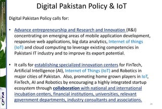 28
Digital Pakistan Policy calls for:
• Advance entrepreneurship and Research and Innovation (R&I)
concentrating on emerging areas of mobile application development,
responsive web applications, big data analytics, Internet of things
(IoT) and cloud computing to leverage existing competencies in
Pakistani IT industry and to improve its export potential.
• It calls for establishing specialized innovation centers for FinTech,
Artificial Intelligence (AI), Internet of Things (IoT) and Robotics in
major cities of Pakistan. Also, promoting home grown players in IoT,
FinTech, AI and Robotics by encouraging a highly integrated startup
ecosystem through collaboration with national and international
incubation centers, financial institutions, universities, relevant
government departments, industry consultants and associations.
Digital Pakistan Policy & IoT
 