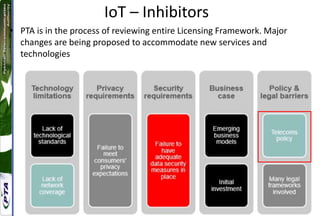 IoT – Inhibitors
• PTA is in the process of reviewing entire Licensing Framework. Major
changes are being proposed to accommodate new services and
technologies
 