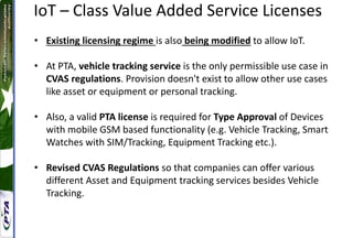 IoT – Class Value Added Service Licenses
• Existing licensing regime is also being modified to allow IoT.
• At PTA, vehicle tracking service is the only permissible use case in
CVAS regulations. Provision doesn't exist to allow other use cases
like asset or equipment or personal tracking.
• Also, a valid PTA license is required for Type Approval of Devices
with mobile GSM based functionality (e.g. Vehicle Tracking, Smart
Watches with SIM/Tracking, Equipment Tracking etc.).
• Revised CVAS Regulations so that companies can offer various
different Asset and Equipment tracking services besides Vehicle
Tracking.
 