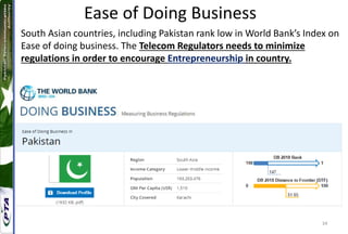 34
Ease of Doing Business
South Asian countries, including Pakistan rank low in World Bank’s Index on
Ease of doing business. The Telecom Regulators needs to minimize
regulations in order to encourage Entrepreneurship in country.
 