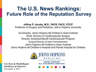 Jeffrey P. Jacobs, M.D., FACS, FACC, FCCP
Professor of Surgery and Pediatrics, Johns Hopkins University
Co-Director, Johns Hopkins All Children’s Heart Institute
Chief, Division of Cardiovascular Surgery
Director, Andrews/Daicoff Cardiovascular Program
Surgical Director of Heart Transplantation
Johns Hopkins All Children’s Heart Institute
Johns Hopkins All Children’s Hospital and Florida Hospital for Children
The U.S. News Rankings:
Future Role of the Reputation Survey
U.S. News & World Report
Healthcare of Tomorrow
November 3, 2017
 