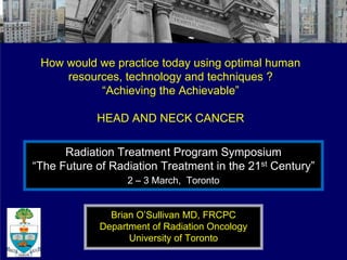 How would we practice today using optimal human
     resources, technology and techniques ?
           “Achieving the Achievable”

            HEAD AND NECK CANCER

      Radiation Treatment Program Symposium
“The Future of Radiation Treatment in the 21st Century”
                   2 – 3 March, Toronto


               Brian O’Sullivan MD, FRCPC
             Department of Radiation Oncology
                   University of Toronto
 