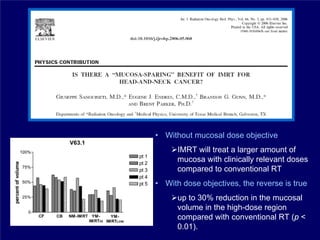 • Without mucosal dose objective
      IMRT will treat a larger amount of
      mucosa with clinically relevant doses
      compared to conventional RT
• With dose objectives, the reverse is true
      up to 30% reduction in the mucosal
      volume in the high-dose region
      compared with conventional RT (p <
      0.01).
 