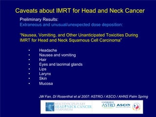 Caveats about IMRT for Head and Neck Cancer
 Preliminary Results:
 Extraneous and unusual/unexpected dose deposition:

 “Nausea, Vomiting, and Other Unanticipated Toxicities During
 IMRT for Head and Neck Squamous Cell Carcinoma”

     •    Headache
     •    Nausea and vomiting
     •    Hair
     •    Eyes and lacrimal glands
     •    Lips
     •    Larynx
     •    Skin
     •    Mucosa


          JW Fan, DI Rosenthal et al 2007: ASTRO / ASCO / AHNS Palm Spring
 