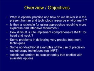 Overview / Objectives
• What is optimal practice and how do we deliver it in the
  present human and technology resource environment ?
• Is their a rationale for using approaches requiring more
  expertise and intensive resources ?
• How difficult is it to implement comprehensive IMRT for
  head and neck ?
• Some problems in delivering very precise treatment
  techniques
• Some non-traditional examples of the use of precision
  radiotherapy techniques (eg IMRT)
• Additional barriers to practice today that conflict with
  available options
 