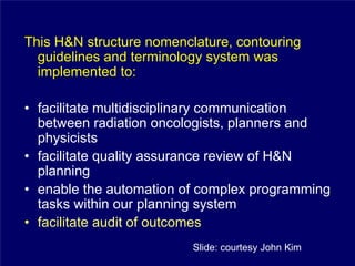 This H&N structure nomenclature, contouring
  guidelines and terminology system was
  implemented to:

• facilitate multidisciplinary communication
  between radiation oncologists, planners and
  physicists
• facilitate quality assurance review of H&N
  planning
• enable the automation of complex programming
  tasks within our planning system
• facilitate audit of outcomes
                          Slide: courtesy John Kim
 