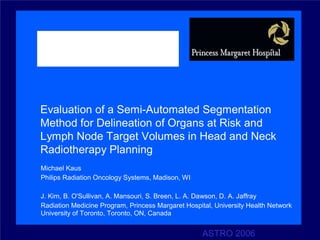 Evaluation of a Semi-Automated Segmentation
Method for Delineation of Organs at Risk and
Lymph Node Target Volumes in Head and Neck
Radiotherapy Planning
Michael Kaus
Philips Radiation Oncology Systems, Madison, WI

J. Kim, B. O'Sullivan, A. Mansouri, S. Breen, L. A. Dawson, D. A. Jaffray
Radiation Medicine Program, Princess Margaret Hospital, University Health Network
University of Toronto, Toronto, ON, Canada


                                                    ASTRO 2006
 