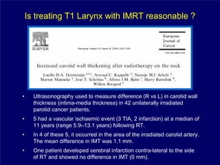 Is treating T1 Larynx with IMRT reasonable ?




•     Ultrasonography used to measure difference (R vs L) in carotid wall
      thickness (intima-media thickness) in 42 unilaterally irradiated
      parotid cancer patients.
•     5 had a vascular ischaemic event (3 TIA, 2 infarction) at a median of
      11 years (range 5.9–13.1 years) following RT.
•     In 4 of these 5, it occurred in the area of the irradiated carotid artery.
      The mean difference in IMT was 1.1 mm.
•     One patient developed cerebral infarction contra-lateral to the side
      of RT and showed no difference in IMT (0 mm).
 