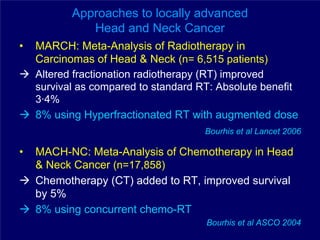 Approaches to locally advanced
              Head and Neck Cancer
•   MARCH: Meta-Analysis of Radiotherapy in
    Carcinomas of Head & Neck (n= 6,515 patients)
    Altered fractionation radiotherapy (RT) improved
    survival as compared to standard RT: Absolute benefit
    3·4%
    8% using Hyperfractionated RT with augmented dose
                                      Bourhis et al Lancet 2006

•   MACH-NC: Meta-Analysis of Chemotherapy in Head
    & Neck Cancer (n=17,858)
    Chemotherapy (CT) added to RT, improved survival
    by 5%
    8% using concurrent chemo-RT
                                      Bourhis et al ASCO 2004
 